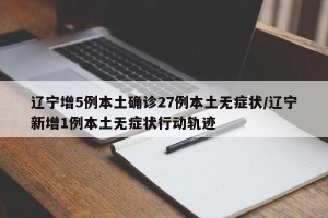 辽宁增5例本土确诊27例本土无症状/辽宁新增1例本土无症状行动轨迹