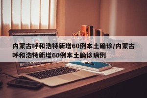 内蒙古呼和浩特新增60例本土确诊/内蒙古呼和浩特新增60例本土确诊病例