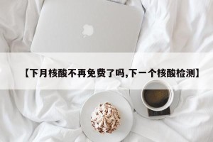 【下月核酸不再免费了吗,下一个核酸检测】
