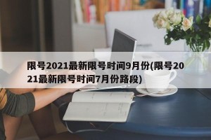限号2021最新限号时间9月份(限号2021最新限号时间7月份路段)