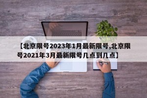 【北京限号2023年1月最新限号,北京限号2021年3月最新限号几点到几点】