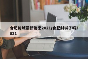 合肥封城最新消息2021/合肥封城了吗2021
