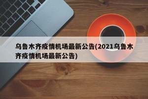 乌鲁木齐疫情机场最新公告(2021乌鲁木齐疫情机场最新公告)