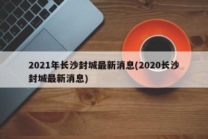 2021年长沙封城最新消息(2020长沙封城最新消息)