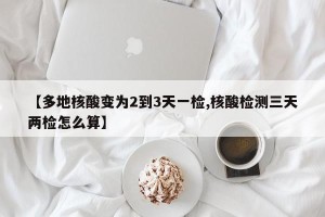 【多地核酸变为2到3天一检,核酸检测三天两检怎么算】