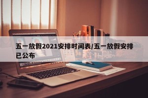 五一放假2021安排时间表/五一放假安排已公布