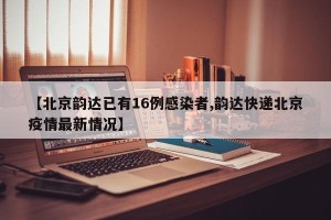 【北京韵达已有16例感染者,韵达快递北京疫情最新情况】