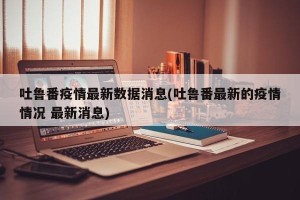 吐鲁番疫情最新数据消息(吐鲁番最新的疫情情况 最新消息)