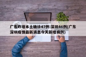 广东昨增本土确诊47例:深圳46例(广东深圳疫情最新消息今天新增病例)