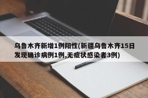 乌鲁木齐新增1例阳性(新疆乌鲁木齐15日发现确诊病例1例,无症状感染者3例)
