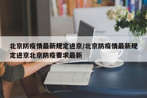 北京防疫情最新规定进京/北京防疫情最新规定进京北京防疫要求最新