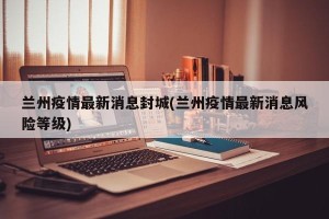 兰州疫情最新消息封城(兰州疫情最新消息风险等级)