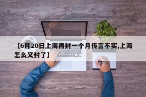 【6月20日上海再封一个月传言不实,上海怎么又封了】