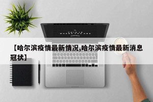 【哈尔滨疫情最新情况,哈尔滨疫情最新消息冠状】