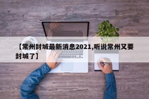 【常州封城最新消息2021,听说常州又要封城了】