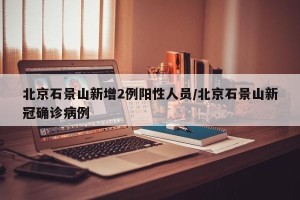 北京石景山新增2例阳性人员/北京石景山新冠确诊病例