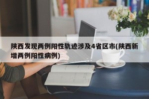 陕西发现两例阳性轨迹涉及4省区市(陕西新增两例阳性病例)