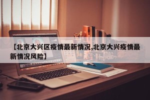 【北京大兴区疫情最新情况,北京大兴疫情最新情况风险】