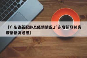 【广东省新冠肺炎疫情情况,广东省新冠肺炎疫情情况通报】