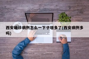 西安确诊病例怎么一下子增多了(西安病例多吗)
