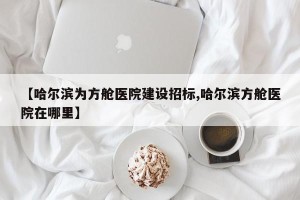 【哈尔滨为方舱医院建设招标,哈尔滨方舱医院在哪里】
