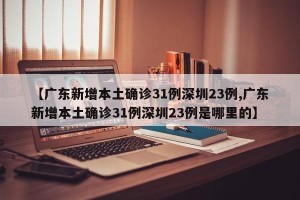 【广东新增本土确诊31例深圳23例,广东新增本土确诊31例深圳23例是哪里的】