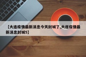【大连疫情最新消息今天封城了,大连疫情最新消息封城5】