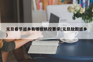 元旦春节返乡有哪些防控要求(元旦放假返乡)