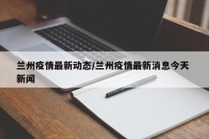 兰州疫情最新动态/兰州疫情最新消息今天 新闻