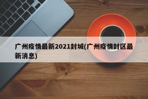 广州疫情最新2021封城(广州疫情封区最新消息)