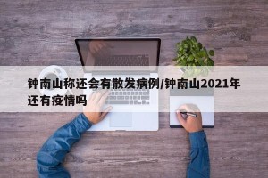 钟南山称还会有散发病例/钟南山2021年还有疫情吗