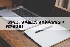【最新辽宁省疫情,辽宁省最新疫情情况60例都是哪里】
