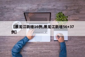 【黑龙江新增16例,黑龙江新增56+37例】