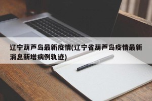 辽宁葫芦岛最新疫情(辽宁省葫芦岛疫情最新消息新增病例轨迹)