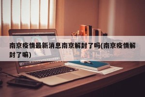 南京疫情最新消息南京解封了吗(南京疫情解封了嘛)