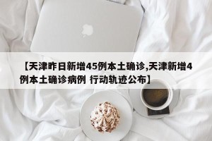【天津昨日新增45例本土确诊,天津新增4例本土确诊病例 行动轨迹公布】