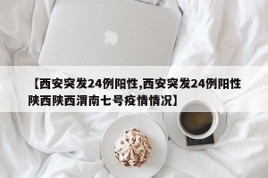 【西安突发24例阳性,西安突发24例阳性陕西陕西渭南七号疫情情况】
