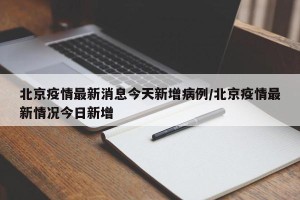 北京疫情最新消息今天新增病例/北京疫情最新情况今日新增