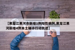 【黑龙江黑河市新增1例阳性病例,黑龙江黑河新增4例本土确诊行动轨迹】