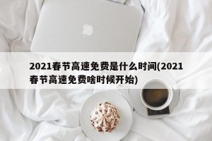 2021春节高速免费是什么时间(2021春节高速免费啥时候开始)