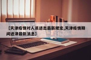 【天津疫情对人员进出最新规定,天津疫情期间进津最新消息】