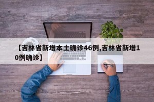 【吉林省新增本土确诊46例,吉林省新增10例确诊】
