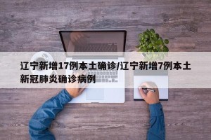 辽宁新增17例本土确诊/辽宁新增7例本土新冠肺炎确诊病例