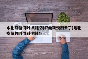 本轮疫情何时得到控制?最新预测来了(这轮疫情何时得到控制?)