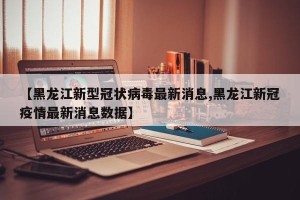 【黑龙江新型冠状病毒最新消息,黑龙江新冠疫情最新消息数据】