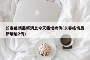长春疫情最新消息今天新增病例(长春疫情最新增加2例)