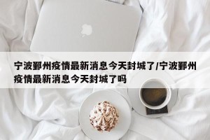 宁波鄞州疫情最新消息今天封城了/宁波鄞州疫情最新消息今天封城了吗