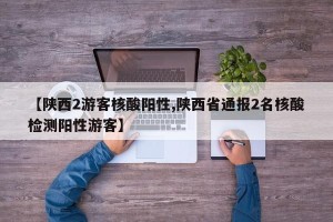 【陕西2游客核酸阳性,陕西省通报2名核酸检测阳性游客】