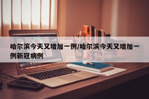 哈尔滨今天又增加一例/哈尔滨今天又增加一例新冠病例