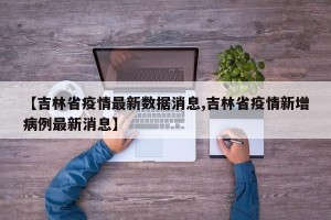 【吉林省疫情最新数据消息,吉林省疫情新增病例最新消息】